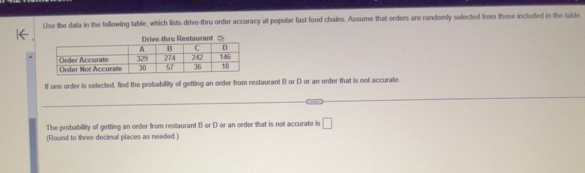 K
Use the data in the following table, which lists drive-thru order accuracy at popular fast food chains. Assume that orders are randomly selected from those included in the table.
Drive-thru Restaurant
C
242
36
A
329
30
B
274
57
D
Order Accurate
146
Order Not Accurate
10
If one order is selected, find the probability of getting an order from restaurant B or D or an order that is not accurate.
The probability of getting an order from restaurant B or D or an order that is not accurate is
(Round to three decimal places as needed.)