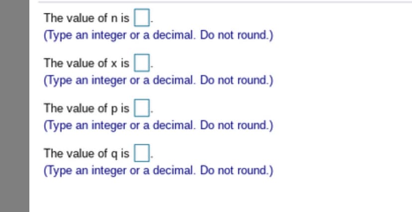 The value of n is
(Type an integer or a decimal. Do not round.)
The value of x is
(Type an integer or a decimal. Do not round.)
The value of p is
(Type an integer or a decimal. Do not round.)
The value of q is
(Type an integer or a decimal. Do not round.)