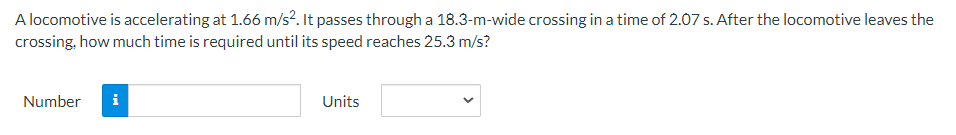 A locomotive is accelerating at 1.66 m/s². It passes through a 18.3-m-wide crossing in a time of 2.07 s. After the locomotive leaves the
crossing, how much time is required until its speed reaches 25.3 m/s?
Number i
Units