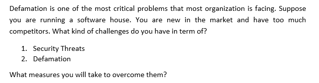 Defamation is one of the most critical problems that most organization is facing. Suppose
you are running a software house. You are new in the market and have too much
competitors. What kind of challenges do you have in term of?
1. Security Threats
2. Defamation
What measures you will take to overcome them?
