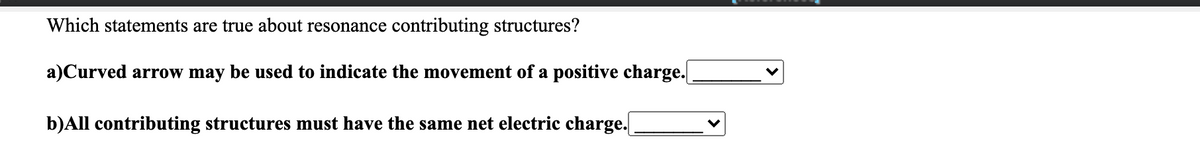 Which statements are true about resonance contributing structures?
a)Curved arrow may be used to indicate the movement of a positive charge.
b)All contributing structures must have the same net electric charge.
