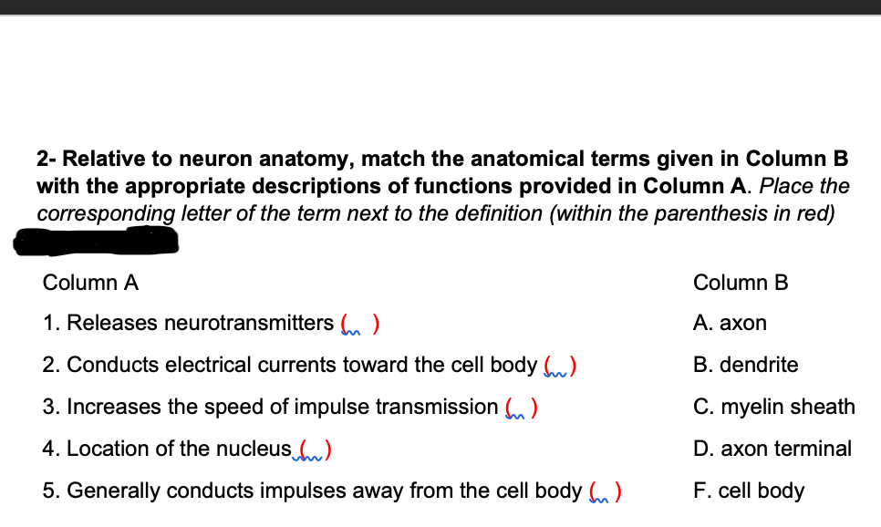 2- Relative to neuron anatomy, match the anatomical terms given in Column B
with the appropriate descriptions of functions provided in Column A. Place the
corresponding letter of the term next to the definition (within the parenthesis in red)
Column A
Column B
1. Releases neurotransmitters ()
А. ахon
2. Conducts electrical currents toward the cell body )
B. dendrite
3. Increases the speed of impulse transmission )
C. myelin sheath
4. Location of the nucleus )
D. axon terminal
5. Generally conducts impulses away from the cell body (m)
F. cell body
