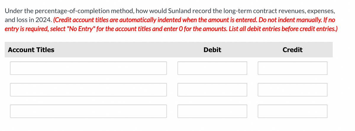 Under the percentage-of-completion method, how would Sunland record the long-term contract revenues, expenses,
and loss in 2024. (Credit account titles are automatically indented when the amount is entered. Do not indent manually. If no
entry is required, select "No Entry" for the account titles and enter O for the amounts. List all debit entries before credit entries.)
Account Titles
Debit
Credit
