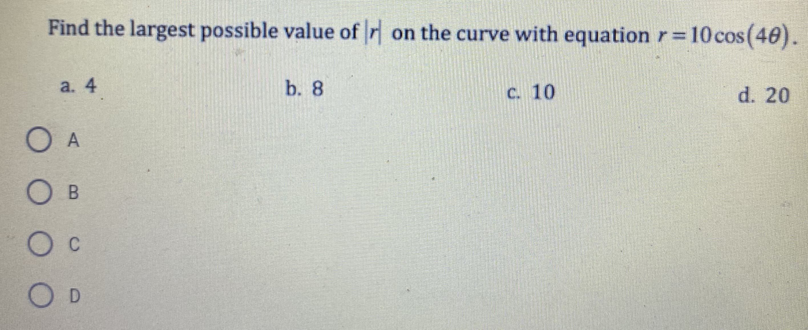 Find the largest possible value of r on the curve with equation r=10cos(40).
a. 4
b. 8
c. 10
d. 20
D.
