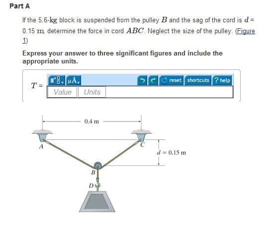 Part A
If the 5.6-kg block is suspended from the pulley B and the sag of the cord is d =
0.15 m, determine the force in cord ABC. Neglect the size of the pulley. (Figure
1)
Express your answer to three significant figures and include the
appropriate units.
T =
PÅ,
Ov
Value
Units
0.4 m
B
Ꭰ
reset shortcuts ? help
d = 0.15 m