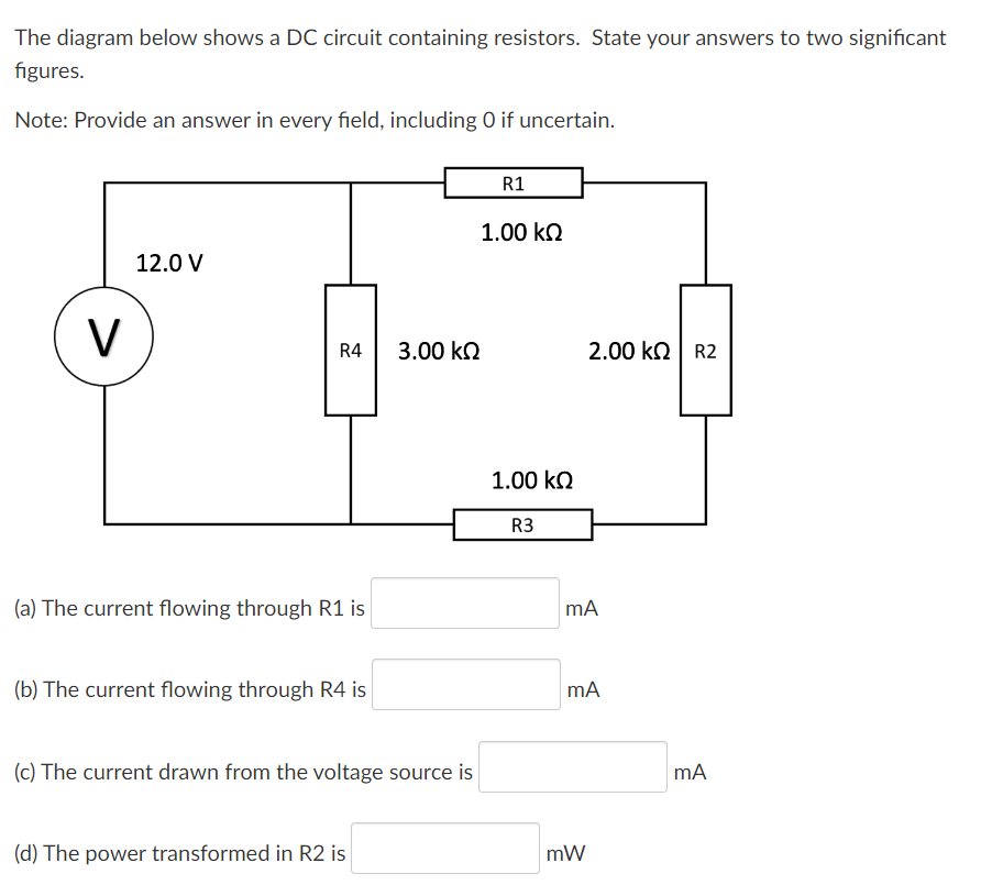 The diagram below shows a DC circuit containing resistors. State your answers to two significant
figures.
Note: Provide an answer in every field, including 0 if uncertain.
V
12.0 V
R4
(a) The current flowing through R1 is
(b) The current flowing through R4 is
3.00 ΚΩ
(c) The current drawn from the voltage source is
(d) The power transformed in R2 is
R1
1.00 ΚΩ
1.00 ΚΩ
R3
2.00 KQ R2
mA
mA
mW
mA