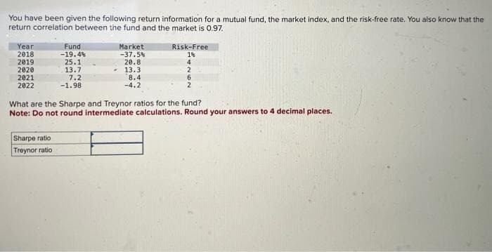 You have been given the following return information for a mutual fund, the market index, and the risk-free rate. You also know that the
return correlation between the fund and the market is 0.97.
Year
2018
2019
2020
2021
2022
Fund
-19.4%
25.1
13.7
7.2
-1.98
Sharpe ratio
Treynor ratio
Market
-37.5%
20.8
13.3
8.4
-4.2
Risk-Free
1%
4
2
6
2
What are the Sharpe and Treynor ratios for the fund?
Note: Do not round intermediate calculations. Round your answers to 4 decimal places.