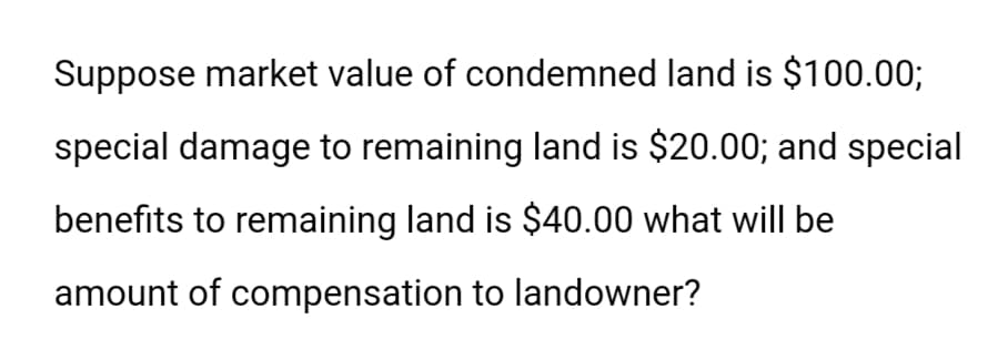 Suppose market value of condemned land is $100.00;
special damage to remaining land is $20.00; and special
benefits to remaining land is $40.00 what will be
amount of compensation to landowner?