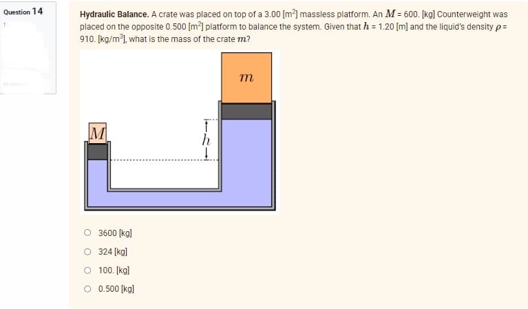 Question 14
Hydraulic Balance. A crate was placed on top of a 3.00 [m²] massless platform. An M = 600. [kg] Counterweight was
placed on the opposite 0.500 [m²] platform to balance the system. Given that h = 1.20 [m] and the liquid's density p=
910. [kg/m³], what is the mass of the crate m?
m
M
3600 [kg]
O 324 [kg]
O
100. [kg]
O 0.500 [kg]
↓