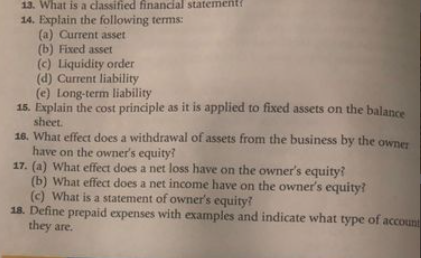 13. What is a classified financial statement?
14. Explain the following terms:
(a) Current asset
(b) Fixed asset
(c) Liquidity order
(d) Current liability
(e) Long-term liability
15. Explain the cost principle as it is applied to fixed assets on the balance
sheet.
16. What effect does a withdrawal of assets from the business by the owner
have on the owner's equity?
17. (a) What effect does a net loss have on the owner's equity?
(b) What effect does a net income have on the owner's equity?
(c) What is a statement of owner's equity?
18. Define prepaid expenses with examples and indicate what type of account
they are.