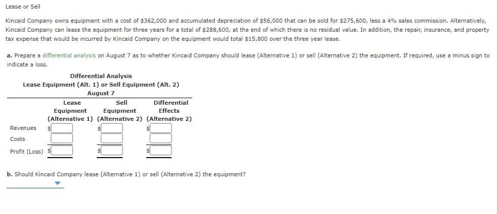 Lease or Sell
Kincaid Company owns equipment with a cost of $362,000 and accumulated depreciation of $56,000 that can be sold for $275,600, less a 4% sales commission. Alternatively,
Kincaid Company can lease the equipment for three years for a total of $288,600, at the end of which there is no residual value. In addition, the repair, insurance, and property
tax expense that would be incurred by Kincaid Company on the equipment would total $15,800 over the three year lease.
a. Prepare a differential analysis on August 7 as to whether Kincaid Company should lease (Alternative 1) or sell (Alternative 2) the equipment. If required, use a minus sign to
indicate a loss.
Differential Analysis
Lease Equipment (Alt. 1) or Sell Equipment (Alt. 2)
August 7
Lease
Sell
Differential
Equipment
(Alternative 1) (Alternative 2) (Alternative 2)
Equipment
Effects
Revenues
Costs
Profit (Loss)
b. Should Kincaid Company lease (Alternative 1) or sell (Alternative 2) the equipment?
