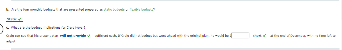 b. Are the four monthly budgets that are presented prepared as static budgets or flexible budgets?
Static v
c. What are the budget implications for Craig Kovar?
Craig can see that his present plan will not provide v sufficient cash. If Craig did not budget but went ahead with the original plan, he would be $
short v
at the end of December, with no time left to
adjust.
