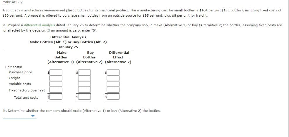 Make or Buy
A company manufactures various-sized plastic bottles for its medicinal product. The manufacturing cost for small bottles is $164 per unit (100 bottles), including fixed costs of
$30 per unit. A proposal is offered to purchase small bottles from an outside source for $95 per unit, plus $8 per unit for freight.
a. Prepare a differential analysis dated January 25 to determine whether the company should make (Alternative 1) or buy (Alternative 2) the bottles, assuming fixed costs are
unaffected by the decision. If an amount is zero, enter "0".
Differential Analysis
Make Bottles (Alt. 1) or Buy Bottles (Alt. 2)
January 25
Make
Differential
Buy
Bottles
Bottles
Effect
(Alternative 1) (Alternative 2) (Alternative 2)
Unit costs:
Purchase price
$
Freight
Variable costs
Fixed factory overhead
Total unit costs
b. Determine whether the company should make (Alternative 1) or buy (Alternative 2) the bottles.
