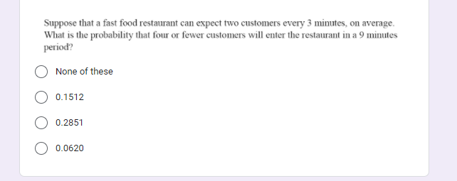 Suppose that a fast food restaurant can expect two customers every 3 minutes, on average.
What is the probability that four or fewer customers will enter the restaurant in a 9 minutes
period?
None of these
0.1512
0.2851
0.0620
