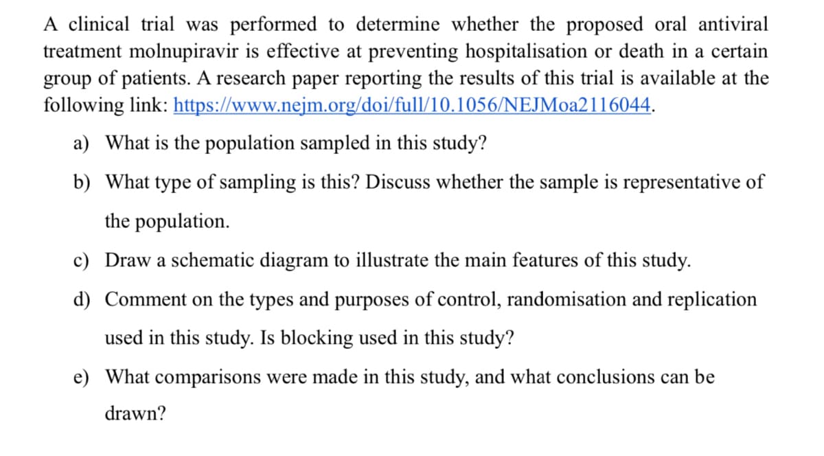 A clinical trial was performed to determine whether the proposed oral antiviral
treatment molnupiravir is effective at preventing hospitalisation or death in a certain
group of patients. A research paper reporting the results of this trial is available at the
following link: https://www.nejm.org/doi/full/10.1056/NEJMoa2116044.
a) What is the population sampled in this study?
b) What type of sampling is this? Discuss whether the sample is representative of
the population.
c) Draw a schematic diagram to illustrate the main features of this study.
d) Comment on the types and purposes of control, randomisation and replication
used in this study. Is blocking used in this study?
e) What comparisons were made in this study, and what conclusions can be
drawn?