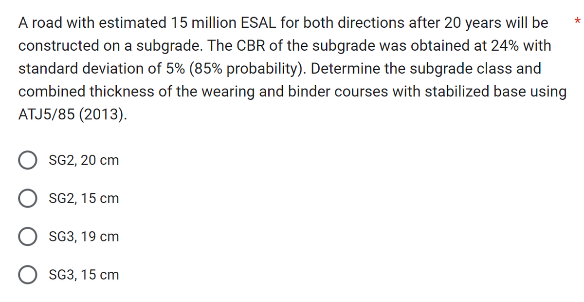 A road with estimated 15 million ESAL for both directions after 20 years will be
constructed on a subgrade. The CBR of the subgrade was obtained at 24% with
standard deviation of 5% (85% probability). Determine the subgrade class and
combined thickness of the wearing and binder courses with stabilized base using
ATJ5/85 (2013).
SG2, 20 cm
SG2, 15 cm
SG3, 19 cm
O SG3, 15 cm
*