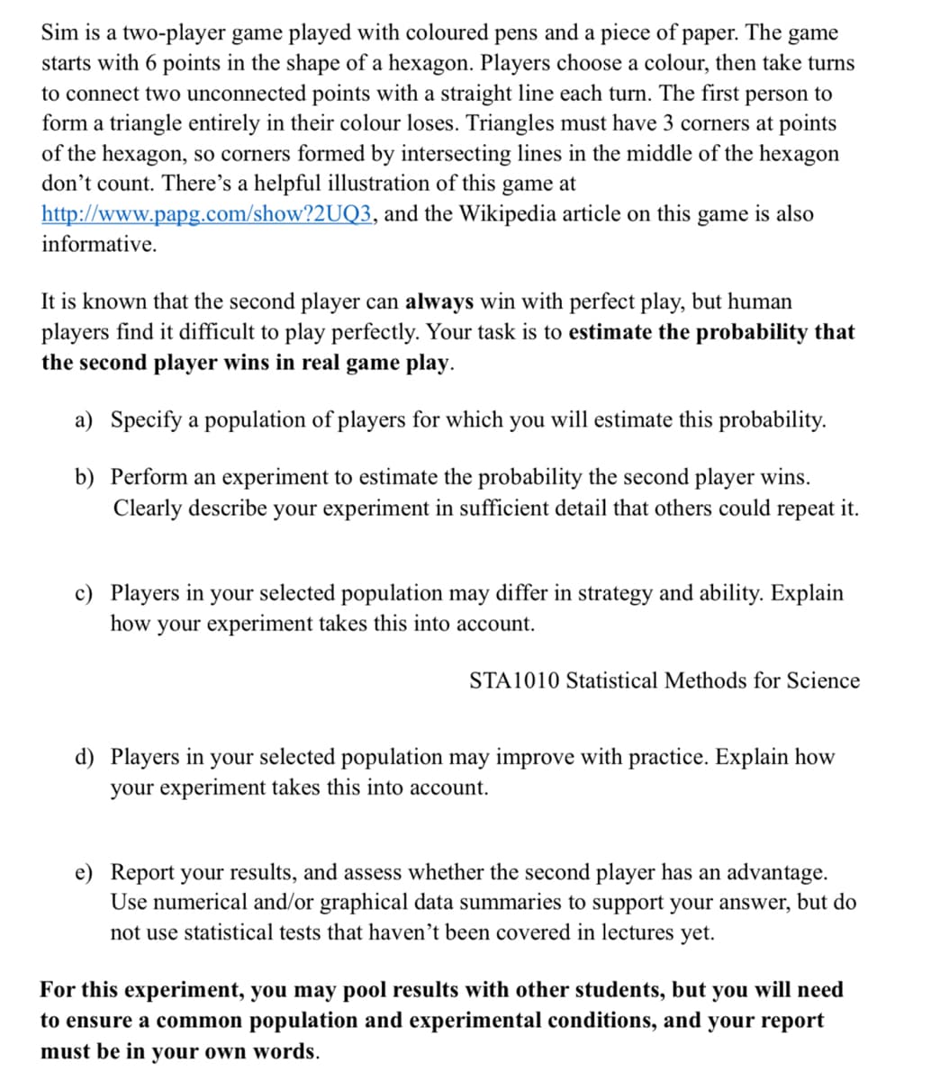 Sim is a two-player game played with coloured pens and a piece of paper. The game
starts with 6 points in the shape of a hexagon. Players choose a colour, then take turns
to connect two unconnected points with a straight line each turn. The first person to
form a triangle entirely in their colour loses. Triangles must have 3 corners at points
of the hexagon, so corners formed by intersecting lines in the middle of the hexagon
don't count. There's a helpful illustration of this game at
http://www.papg.com/show?2UQ3, and the Wikipedia article on this game is also
informative.
It is known that the second player can always win with perfect play, but human
players find it difficult to play perfectly. Your task is to estimate the probability that
the second player wins in real game play.
a) Specify a population of players for which you will estimate this probability.
b) Perform an experiment to estimate the probability the second player wins.
Clearly describe your experiment in sufficient detail that others could repeat it.
c) Players in your selected population may differ in strategy and ability. Explain
how your experiment takes this into account.
STA1010 Statistical Methods for Science
d) Players in your selected population may improve with practice. Explain how
your experiment takes this into account.
e) Report your results, and assess whether the second player has an advantage.
Use numerical and/or graphical data summaries to support your answer, but do
not use statistical tests that haven't been covered in lectures yet.
For this experiment, you may pool results with other students, but you will need
to ensure a common population and experimental conditions, and your report
must be in your own words.