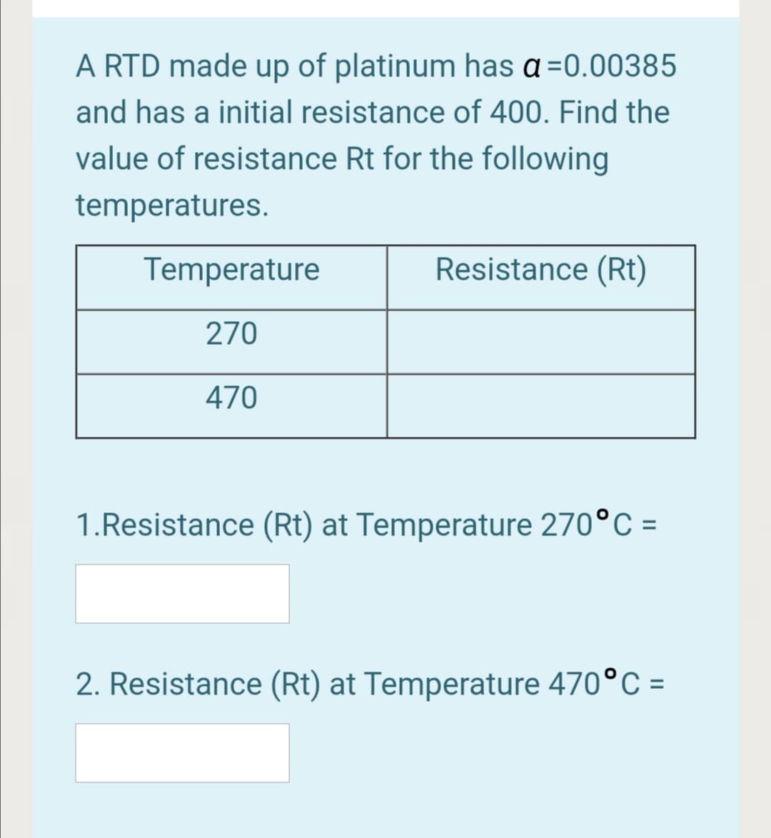 A RTD made up of platinum has a =0.00385
and has a initial resistance of 400. Find the
value of resistance Rt for the following
temperatures.
Temperature
Resistance (Rt)
270
470
1.Resistance (Rt) at Temperature 270°C =
2. Resistance (Rt) at Temperature 470°C =

