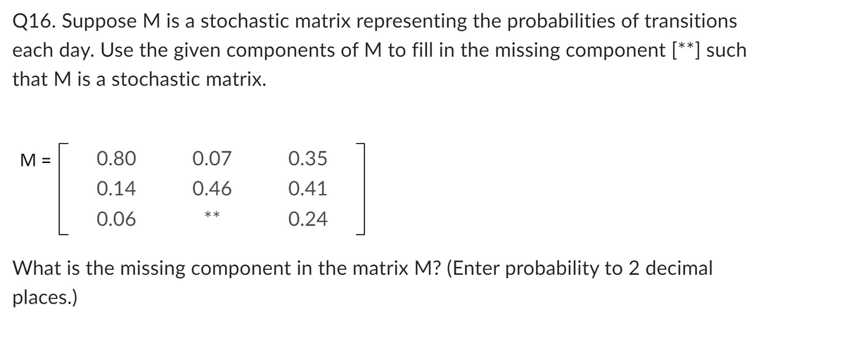 Q16. Suppose M is a stochastic matrix representing the probabilities of transitions
each day. Use the given components of M to fill in the missing component [**] such
that M is a stochastic matrix.
M =
0.80
0.14
0.06
0.07
0.46
**
0.35
0.41
0.24
What is the missing component in the matrix M? (Enter probability to 2 decimal
places.)