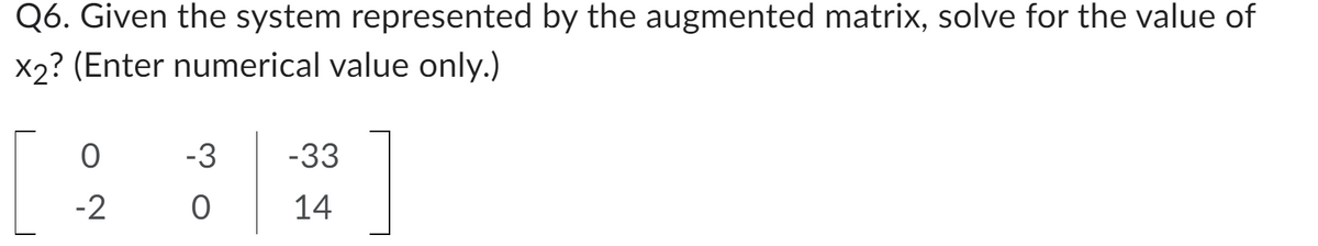 Q6. Given the system represented by the augmented matrix, solve for the value of
x2? (Enter numerical value only.)
0
-2
-3 -33
0
14
]