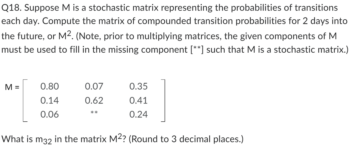 Q18. Suppose M is a stochastic matrix representing the probabilities of transitions
each day. Compute the matrix of compounded transition probabilities for 2 days into
the future, or M². (Note, prior to multiplying matrices, the given components of M
must be used to fill in the missing component [**] such that M is a stochastic matrix.)
M =
What is
0.80
0.14
0.06
m32
0.07
0.62
**
0.35
0.41
0.24
in the matrix M²? (Round to 3 decimal places.)