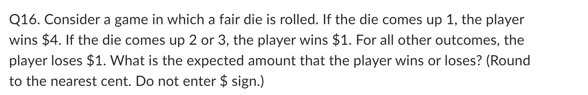 Q16. Consider a game in which a fair die is rolled. If the die comes up 1, the player
wins $4. If the die comes up 2 or 3, the player wins $1. For all other outcomes, the
player loses $1. What is the expected amount that the player wins or loses? (Round
to the nearest cent. Do not enter $ sign.)