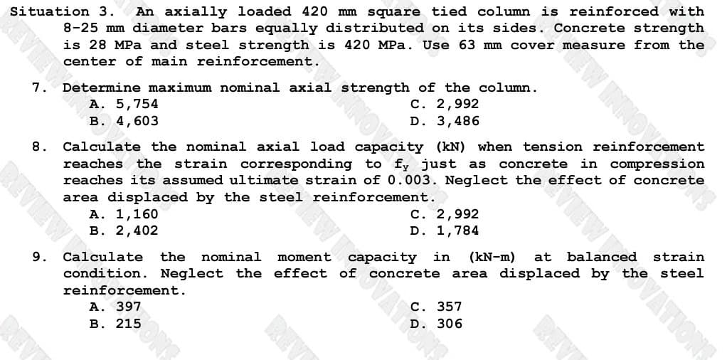 Situation 3. An axially loaded 420 mm square tied column is reinforced with
8-25 mm diameter bars equally distributed on its sides. Concrete strength
is 28 MPa and steel strength is 420 MPa. Use 63 mm cover measure from the
center of main reinforcement.
Determine maximum nominal axial strength of the column.
7.
B. 4,603
8.
C. 2,992
D. 3,486
pacity (kN) when tension reinforcement
Calculate the nominal axial load
reaches the strain corresponding to fy just as
reaches its assumed ultimate strain of 0.003. Neglect the effect of concrete
area displaced by the steel reinforcement.
A. 1,160
B. 2,402
Calculate the
nominal moment
C. 2,992
D. 1,784
(kN-m) at
strain
condition. Neglect the effect of concrete area displaced by the steel
reinforcement.
REVIEW &
9.
A. 397
B. 215
REV
306
REV