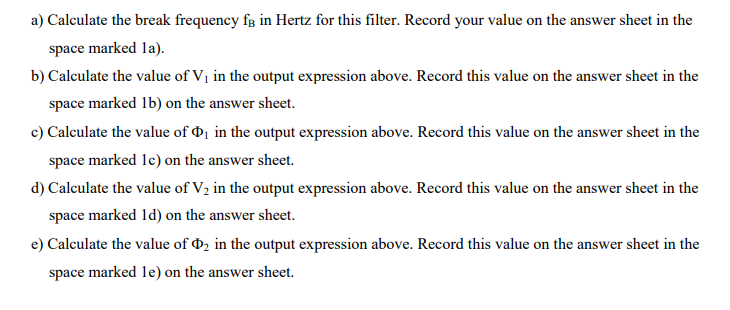 a) Calculate the break frequency fg in Hertz for this filter. Record your value on the answer sheet in the
space marked la).
b) Calculate the value of Vị in the output expression above. Record this value on the answer sheet in the
space marked 1b) on the answer sheet.
c) Calculate the value of d1 in the output expression above. Record this value on the answer sheet in the
space marked 1c) on the answer sheet.
d) Calculate the value of V2 in the output expression above. Record this value on the answer sheet in the
space marked 1d) on the answer sheet.
e) Calculate the value of D2 in the output expression above. Record this value on the answer sheet in the
space marked 1le) on the answer sheet.
