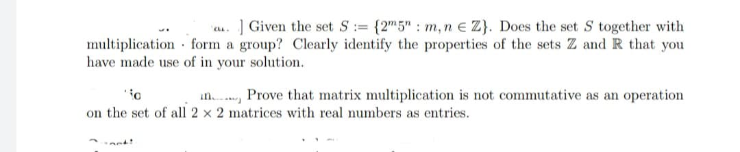 ] Given the set S:= {2"5" : m, n E Z}. Does the set S together with
as.
multiplication form a group? Clearly identify the properties of the sets Z and R that you
have made use of in your solution.
Prove that matrix multiplication is not commutative as an operation
in.
on the set of all 2 x 2 matrices with real numbers as entries.
