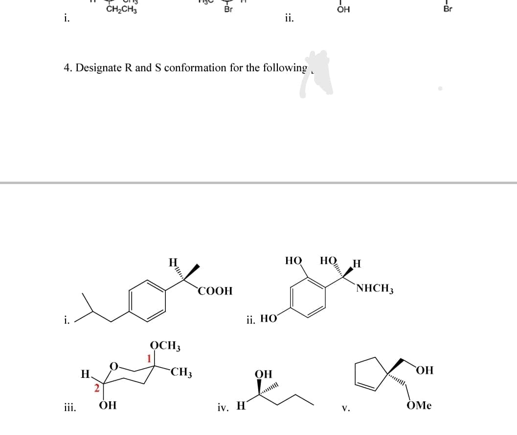 CH,CH3
Br
OH
Br
i.
ii.
4. Designate R and S conformation for the following
НО
НО
СООН
NHCH3
i.
ii. НО
OCH3
H.
-CH3
OH
HO,
iii.
ОН
iv. H
OMe
lt
