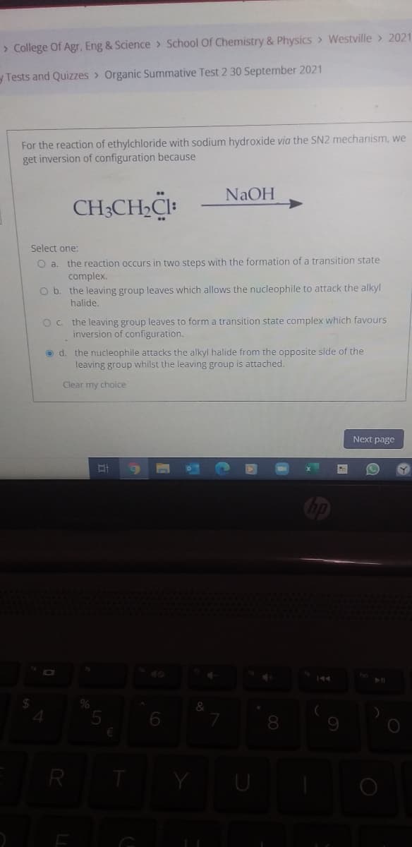 > College Of Agr, Eng & Science > School Of Chemistry & Physics > Westville > 2021
yTests and Quizzes > Organic Summative Test 2 30 September 2021
For the reaction of ethylchloride with sodium hydroxide via the SN2 mechanism, we
get inversion of configuration because
NAOH
CH;CH2CI:
Select one:
O a. the reaction occurs in two steps with the formation of a transition state
complex.
O b. the leaving group leaves which allows the nucleophile to attack the alkyl
halide.
Oc. the leaving group leaves to form a transition state complex which favours
inversion of configuration.
o d. the nucleophile attacks the alkyl halide from the opposite side of the
leaving group whilst the leaving group is attached.
Clear my choice
Next page
&
8
R

