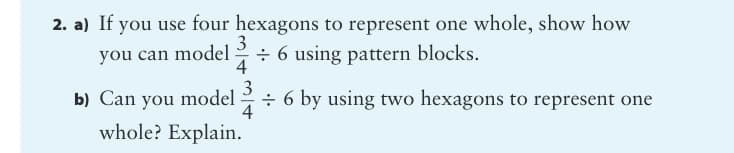 2. a) If you use four hexagons to represent one whole, show how
3
you can model
÷ 6 using pattern blocks.
4
b) Can you model
4
÷ 6 by using two hexagons to represent one
whole? Explain.
