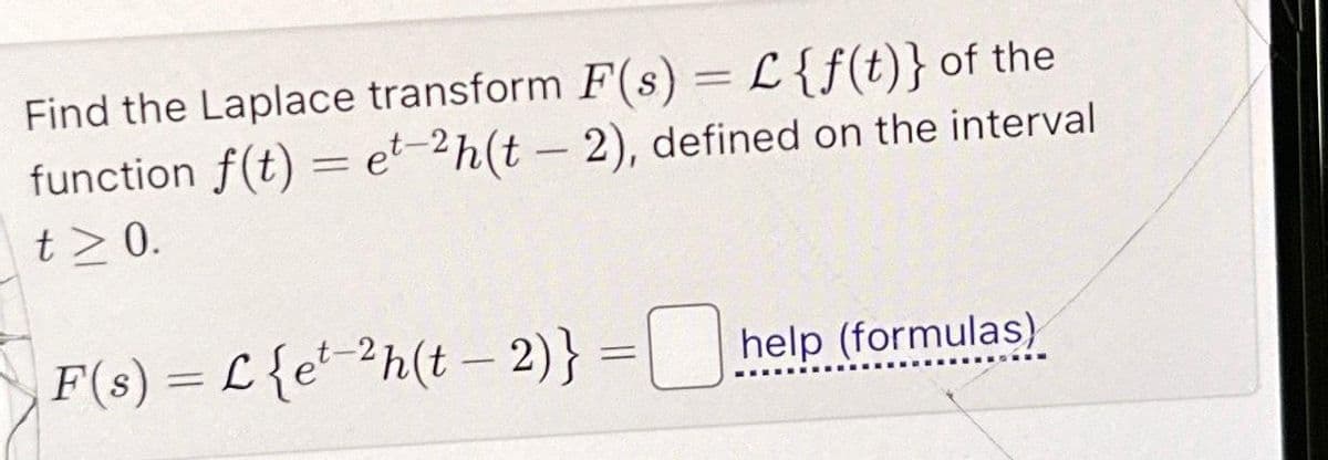 Find the Laplace transform F(s) = L {f(t)} of the
function f(t) = et-2h(t - 2), defined on the interval
t> 0.
F(s) = L {e¹-²h(t − 2)} = help (formulas)