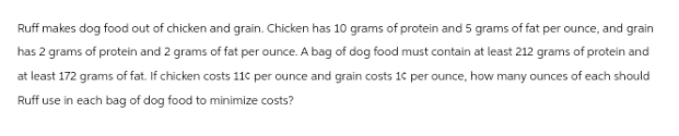 Ruff makes dog food out of chicken and grain. Chicken has 10 grams of protein and 5 grams of fat per ounce, and grain
has 2 grams of protein and 2 grams of fat per ounce. A bag of dog food must contain at least 212 grams of protein and
at least 172 grams of fat. If chicken costs 11c per ounce and grain costs 10 per ounce, how many ounces of each should
Ruff use in each bag of dog food to minimize costs?