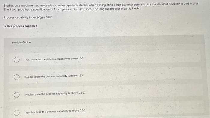 Studies on a machine that molds plastic water pipe indicate that when it is injecting 1-inch-diameter pipe, the process standard deviation is 0.05 inches.
The 1-inch pipe has a specification of 1 inch plus or minus 0.10 inch. The long-run process mean is 1 inch.
Process capability index (Cp) = 0.67.
Is this process capable?
Multiple Choice
Yes, because the process capability is below 100.
No, because the process capability is below 1.33
No, because the process capability is above 0.50.
Yes, because the process capability is above 0.50.