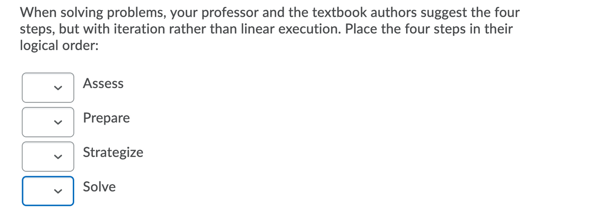 When solving problems, your professor and the textbook authors suggest the four
steps, but with iteration rather than linear execution. Place the four steps in their
logical order:
Assess
Prepare
Strategize
Solve
