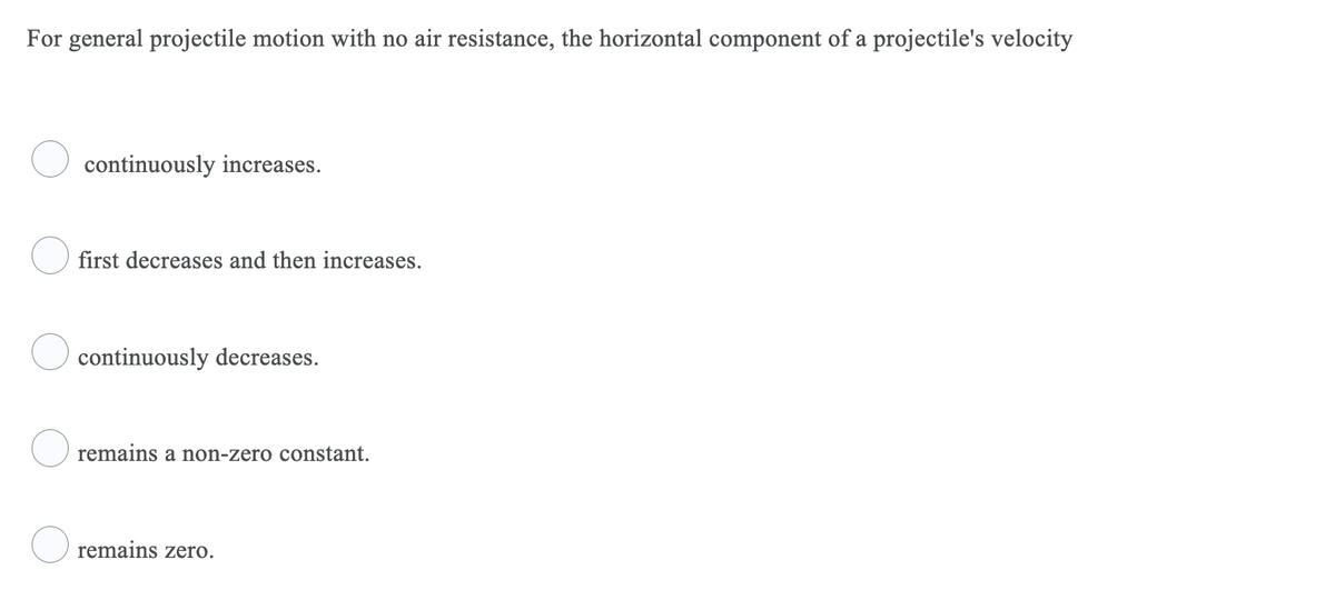 For general projectile motion with no air resistance, the horizontal component of a projectile's velocity
continuously increases.
first decreases and then increases.
continuously decreases.
O remains a non-zero constant.
O remains zero.
