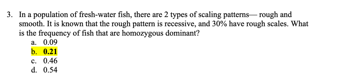 3. In a population of fresh-water fish, there are 2 types of scaling patterns- rough and
smooth. It is known that the rough pattern is recessive, and 30% have rough scales. What
is the frequency of fish that are homozygous dominant?
а. 0.09
b. 0.21
с. 0.46
d. 0.54
