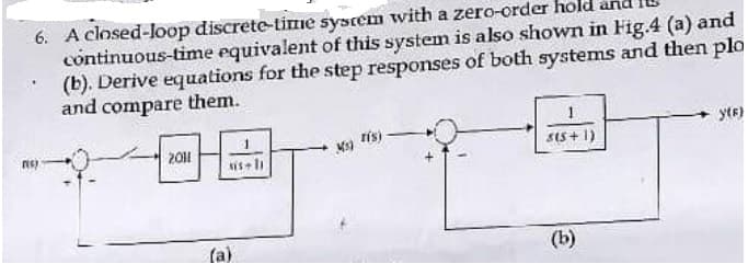 6. A closed-loop discrete-time system with a zero-order
continuous-time equivalent of this system is also shown in Fig.4 (a) and
(b). Derive equations for the step responses of both systems and then plo
and compare them.
rest
2011
sis+11
(a)
Ms)
ris)
s(5+1)
(b)
yte)