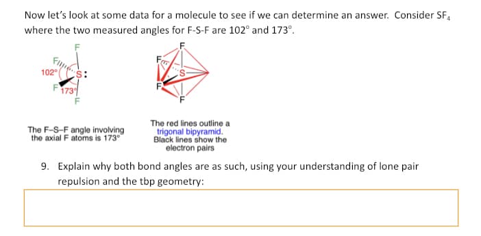 Now let's look at some data for a molecule to see if we can determine an answer. Consider SF4
where the two measured angles for F-S-F are 102° and 173º.
102°
F1739
The F-S-F angle involving
the axial F atoms is 173°
The red lines outline a
trigonal bipyramid.
Black lines show the
electron pairs
9. Explain why both bond angles are as such, using your understanding of lone pair
repulsion and the tbp geometry: