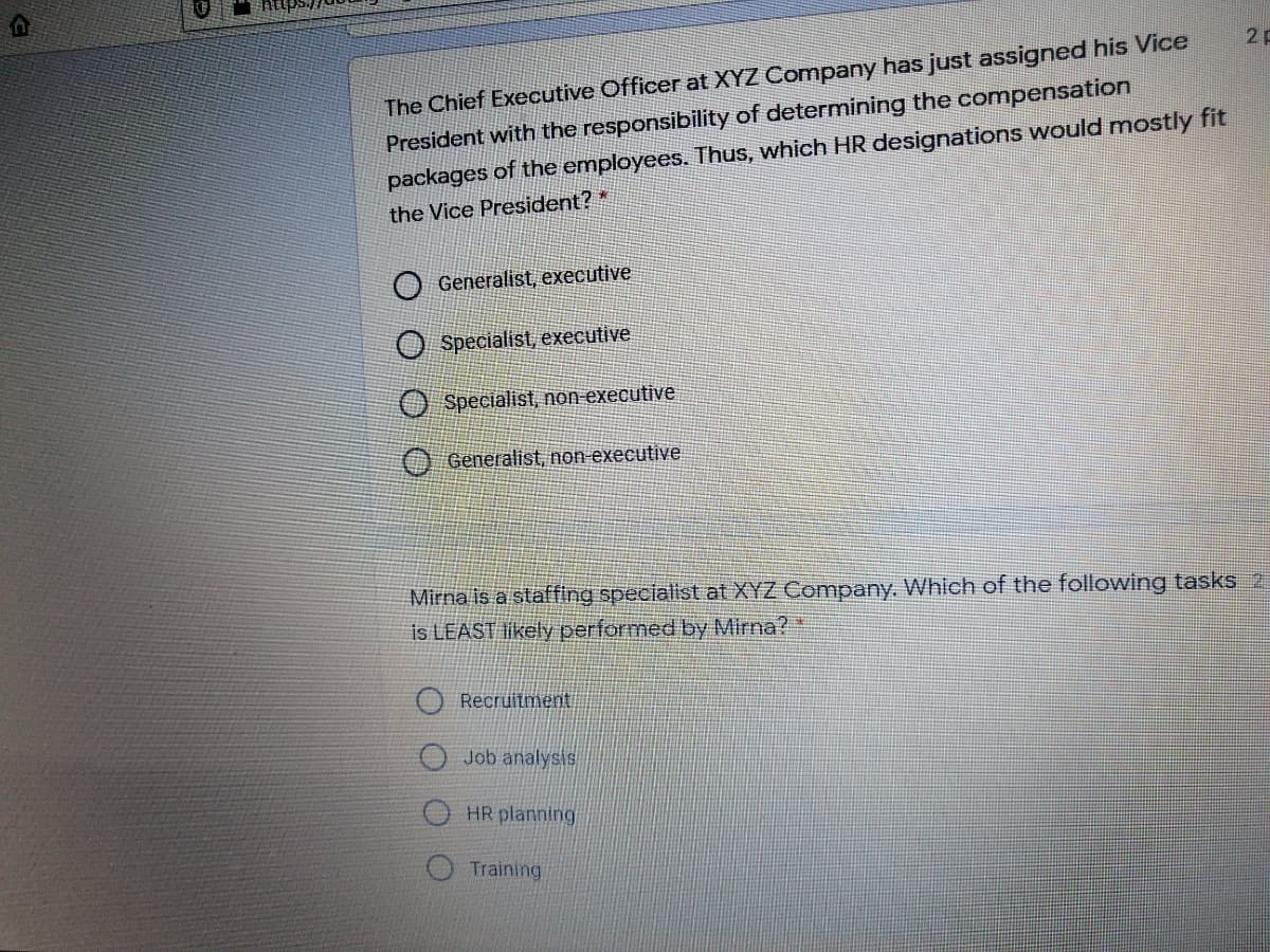 The Chief Executive Officer at XYZ Company has just assigned his Vice
President with the responsibility of determining the compensation
packages of the employees. Thus, which HR designations would mostly fit
2p
the Vice President? "
Generalist, executive
O Specialist, executive
O Specialist, non-executive
Generalist, non executive
Mirna is a staffing specialist at XYZ Company. Which of the following tasks 2
is LEAST likely performed by Mirna?
Recruitment
Job analysis
HR planning
Training
