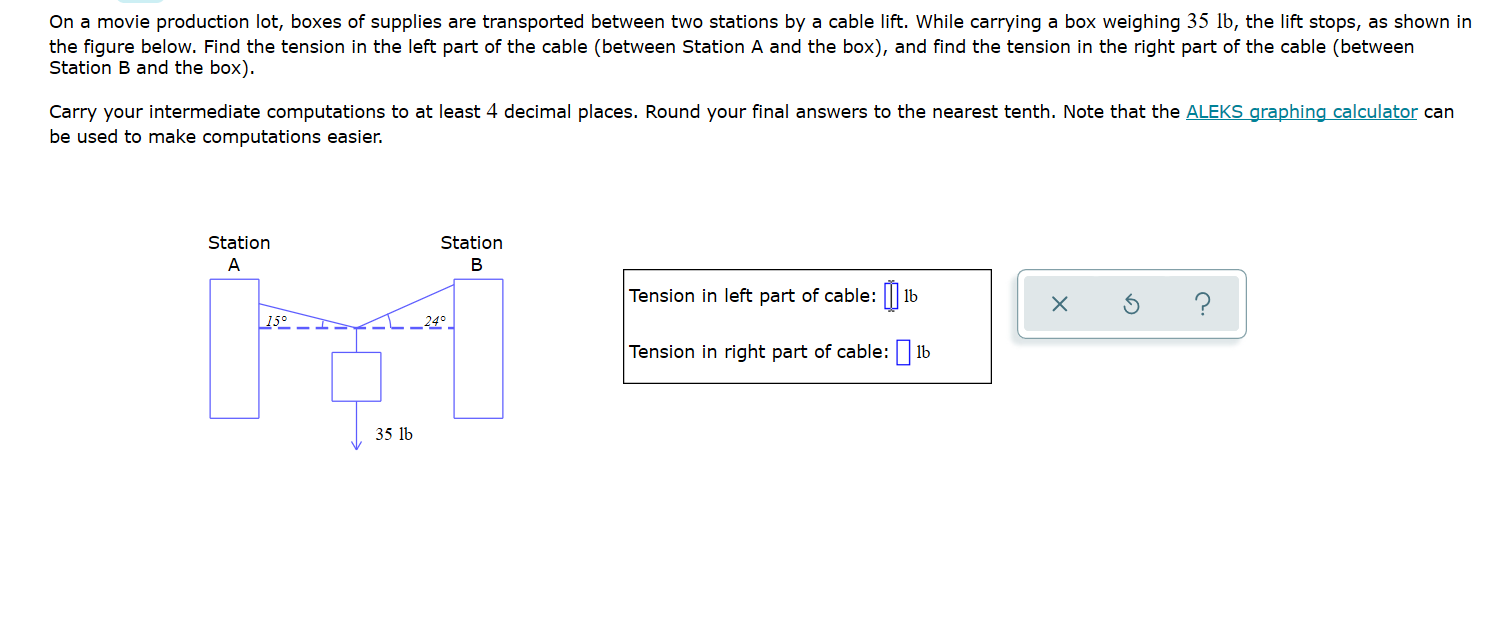 On a movie production lot, boxes of supplies are transported between two stations by a cable lift. While carrying a box weighing 35 lb, the lift stops, as shown in
the figure below. Find the tension in the left part
Station B and the box).
the cable (between Station A and the box), and find the tension in the right part of the cable (between
Carry your intermediate computations to at least 4 decimal places. Round your final answers to the nearest tenth. Note that the ALEKS graphing calculator can
be used to make computations easier.
Station
Station
A
В
Tension in left part of cable: ||| 1b
?
15°
L_ 24° _
Tension in right part of cable: | 1b
35 lb

