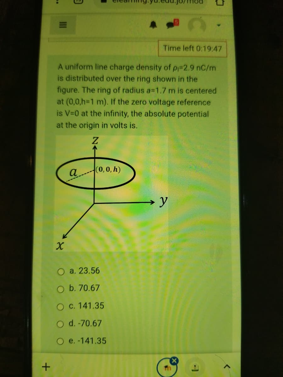 Time left 0:19:47
A uniform line charge density of p=2.9 nC/m
is distributed over the ring shown in the
figure. The ring of radius a=1.7 m is centered
at (0,0,h=1 m). If the zero voltage reference
is V=0 at the infinity, the absolute potential
at the origin in volts is.
a(0, 0, h)
O a. 23.56
O b. 70.67
c. 141.35
O d. -70.67
O e. -141.35
II
