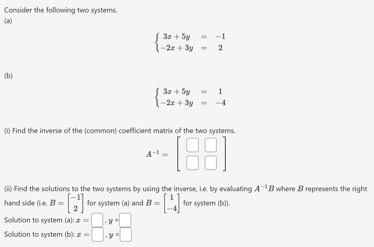 Consider the following two systems.
(a)
(b)
3x+5y
==
-1
-2x + 3y
=
2
3x+5y
-2x + 3y
=
1
=
-4
(i) Find the inverse of the (common) coefficient matrix of the two systems.
A-1
=
[88]
(ii) Find the solutions to the two systems by using the inverse, i.e. by evaluating A-1B where B represents the right
hand side (i.e. B:
for system (b)).
=
for system (a) and B:
=
2
Solution to system (a): x =
y
Solution to system (b): x =
y =