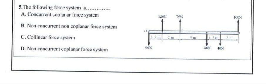 5.The following force system is....
A. Concurrent coplanar force system
12ON
100N
B. Non concurrent non coplanar force system
C. Collinear force system
I 5m m
15 m
D. Non concurrent coplanar force system
9ON
SÓN
4ON
