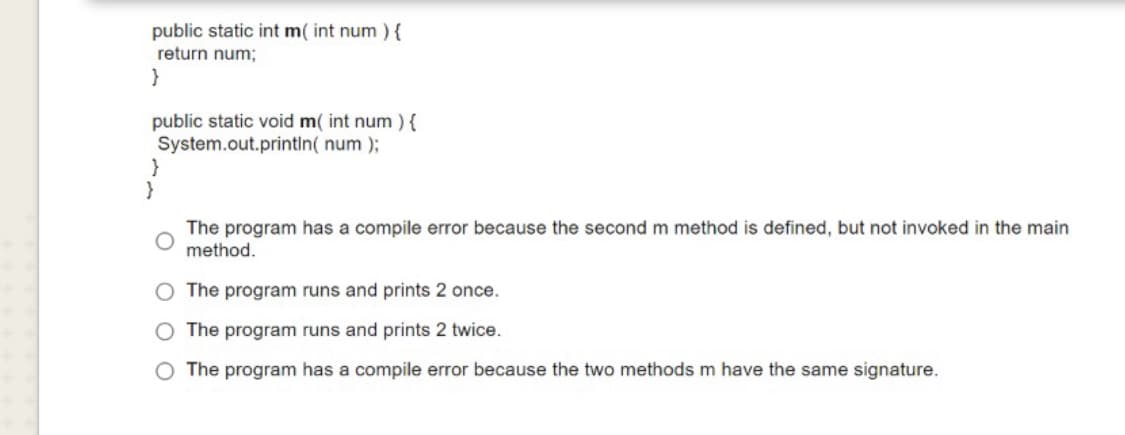 public static int m( int num ){
return num;
}
public static void m( int num ){
System.out.printin( num );
The program has a compile error because the second m method is defined, but not invoked in the main
method.
The program runs and prints 2 once.
O The program runs and prints 2 twice.
O The program has a compile error because the two methods m have the same signature.
