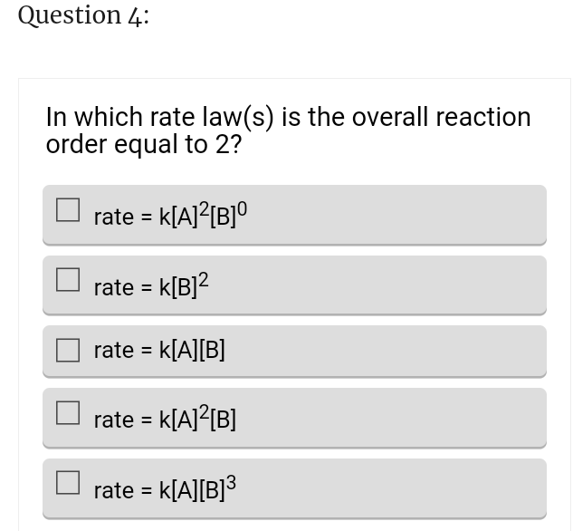 Question 4:
In which rate law(s) is the overall reaction
order equal to 2?
rate = k[A]²[B]⁰
rate = k[B]²
rate = K[A][B]
rate = K[A]²[B]
rate = K[A][B]³