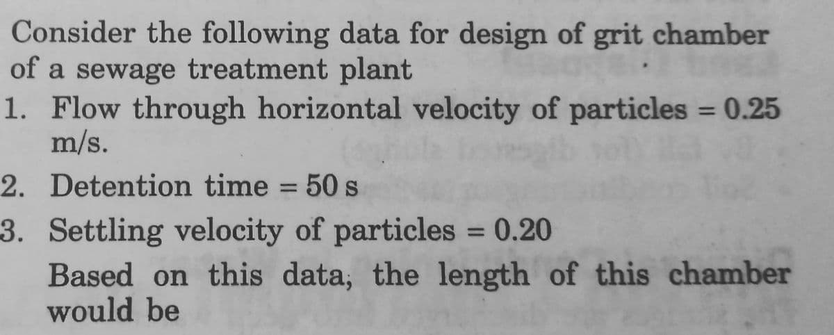 Consider the following data for design of grit chamber
of a sewage treatment plant
1. Flow through horizontal velocity of particles = 0.25
m/s.
2. Detention time = 50 s
3. Settling velocity of particles = 0.20
Based on this data, the length of this chamber
would be