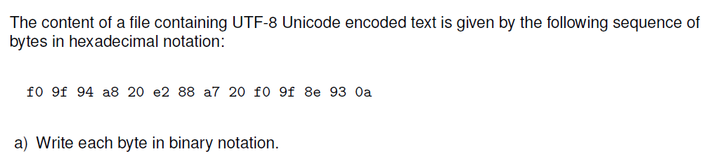 The content of a file containing UTF-8 Unicode encoded text is given by the following sequence of
bytes in hexadecimal notation:
f0 9f 94 a8 20 e2 88 a7 20 f0 9f 8e 93 Oa
a) Write each byte in binary notation.
