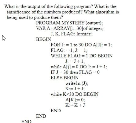 What is the output of the following program? What is the
significance of the numbers produced? What algorithm is
being used to produce them?
PROGRAM MYSTERY (output);
VARA: ARRAY[1..30]of integer;
J. K, FLAG: Integer;
BEGIN
FOR J: = 1 to 30 DO A[J]: = 1;
FLAG: = 1; J: = 1;
WHILE FLAG = 1 DO BEGIN
J: =J+1;
while A[j] = 0 DO J: =J+ 1:
IF J= 30 then FLAG = 0
ELSE BEGIN
writeln (J);
K:= J+J;
while K<30 DO BEGIN
A[K]:= 0;
K:=K+J
END
END
END
